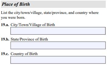 Item Numbers 19.a. - 19.c. Place of Birth. Enter the name of the city, town, or village; state or province; and country where you were born.