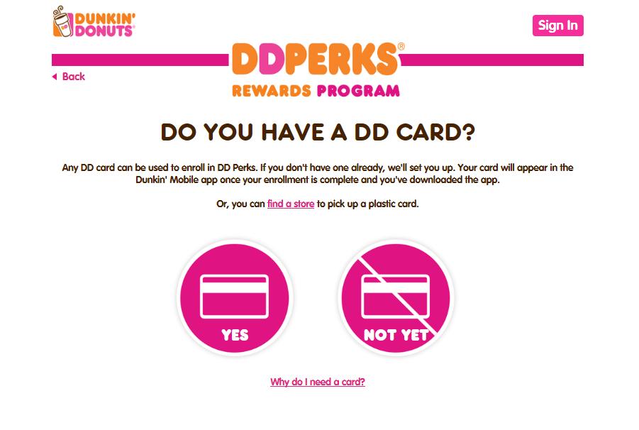 Sign up for DD Perks: Become a DD Perks Member Step 1: Enroll a DD Card In order to become a member of DD Perks you ll need a DD Card.