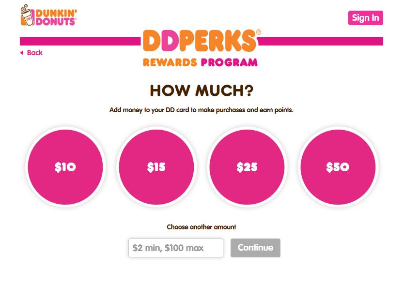 Sign up for DD Perks: Become a DD Perks Member Step 2: Put Money on your DD Card Indicate a starting amount of money that you would like to put on your new DD Card and click Continue.