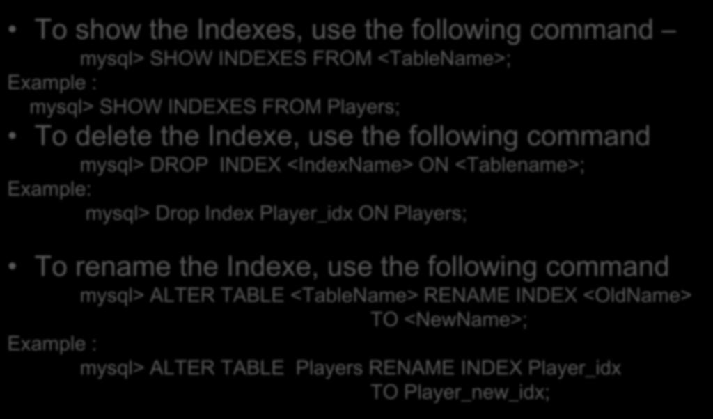 Indexes in Database To show the Indexes, use the following command mysql> SHOW INDEXES FROM <TableName>; Example : mysql> SHOW INDEXES FROM Players; To delete the Indexe, use the following command