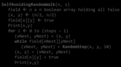 Pseudocode for Random Self-Avoiding Walk SelfAvoidingRandomWalk(n, s) field ß n x n boolean array holding all false (x, y) ß (n/2, n/2) field[x][y] ß true Print(x,y) for i ß 0 to