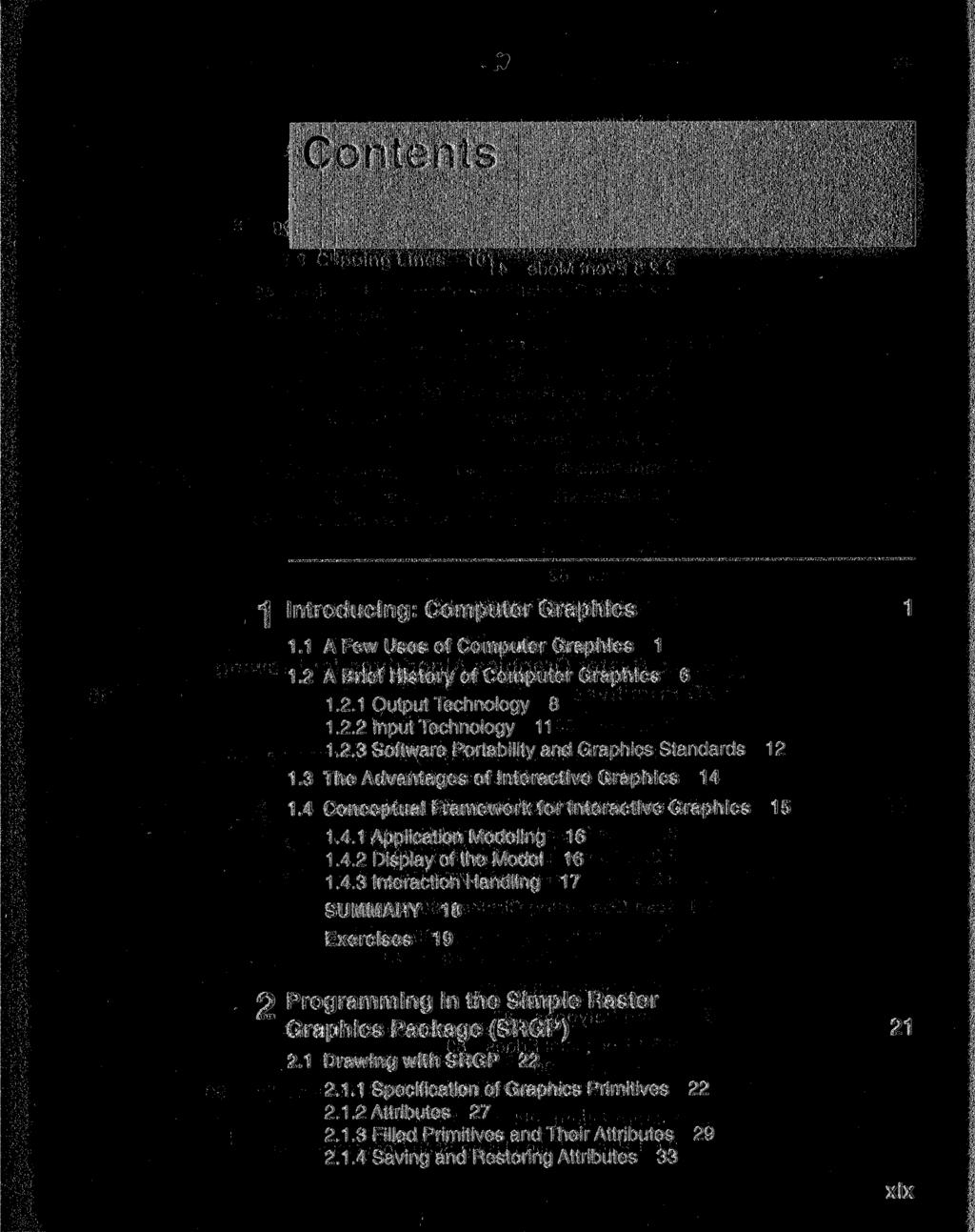 "\ Introducing: Computer Graphics 1.1 A Few Uses of Computer Graphics 1 1.2 A Brief History of Computer Graphics 6 1.2.1 Output Technology 8 1.2.2 Input Technology 11 1.2.3 Software Portability and Graphics Standards 12 1.