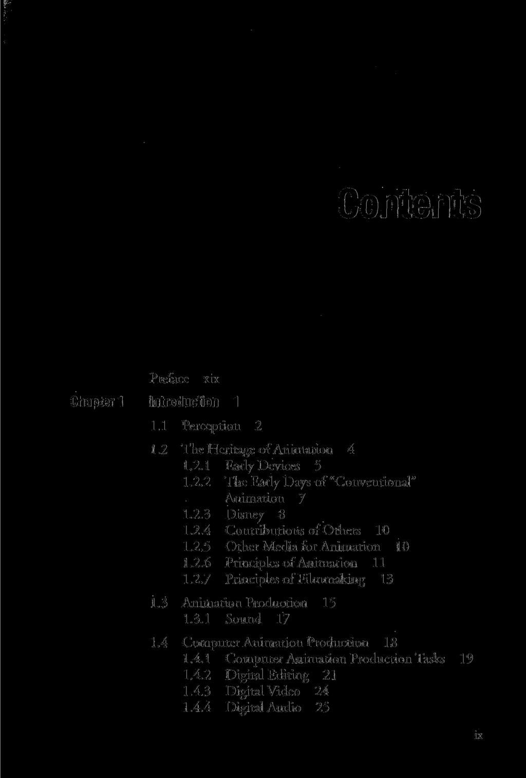 Preface xix Chapter 1 Introductioh 1 1.1 Perception 2 1.2 The Heritage of Animation 4 1.2.1 Early Devices 5 1.2.2 The Early Days of "Conventional" Animation 7 1.2.3 Disney 8 1.2.4 Contributions of Others 10 1.