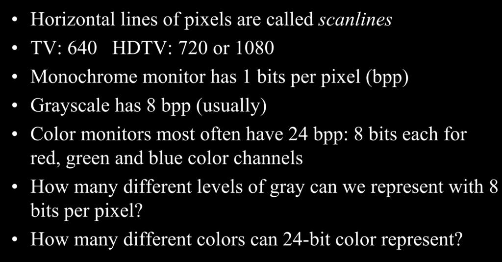 Raster Devices: Color Depth Horizontal lines of pixels are called scanlines TV: 640 HDTV: 720 or 1080 Monochrome monitor has 1 bits per pixel (bpp) Grayscale has 8 bpp (usually) Color monitors most