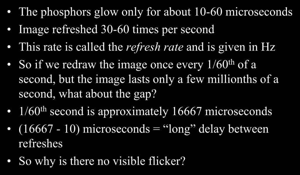 Color Display Technology CRT The phosphors glow only for about 10-60 microseconds Image refreshed 30-60 times per second This rate is called the refresh rate and is given in Hz So if we redraw the