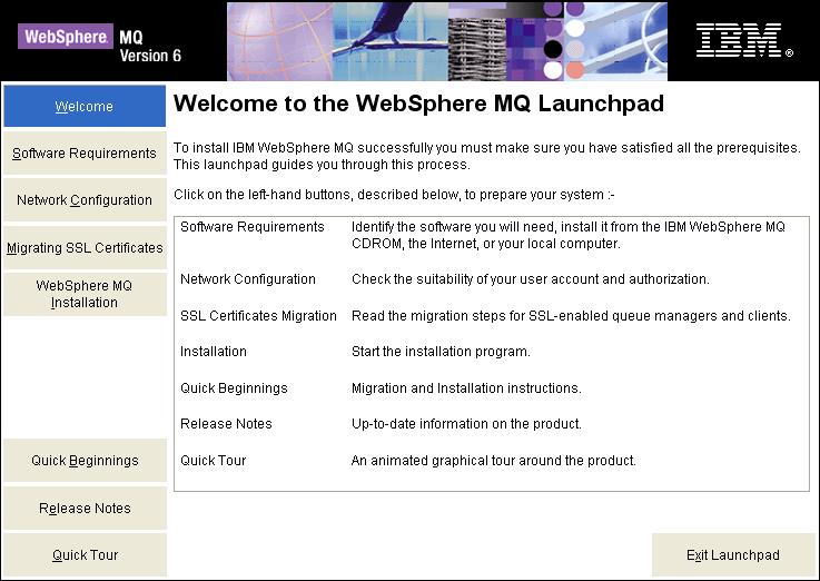 Part 3 - Installing WebSphere MQ v6.0 Trial 1. Run Setup.exe from the C:\Software\WebSphere MQ v6.0 Trial folder. The WebSphere MQ Launchpad should open up. 2.