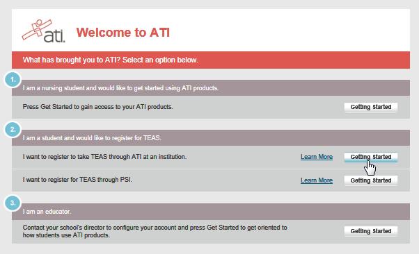How to Register for the TEAS Assessment 3 7. Click the Getting started button associated with the first option under number 2: I want to register to take TEAS through ATI at an institution. 8.