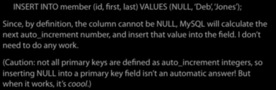 Technically, then, I don t want to insert any value at all into the id field I want to let MySQL handle it for me: INSERT INTO member (id, first, last) VALUES (NULL, Deb, Jones ); Since, by