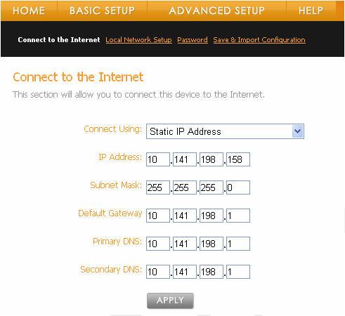 To setup your Static IP connection: Enter the following information obtained from your ISP: o IP Address o Subnet Mask o Default Gateway o Primary DNS o Secondary DNS Click the Apply button.