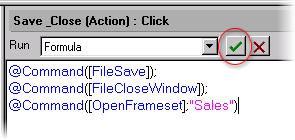 Enter the following Formula script into the Programmer's pane (you can copy and paste the text): @Command([FileSave]); @Command([FileCloseWindow]); @Command([OpenFrameset];"Sales") Click the
