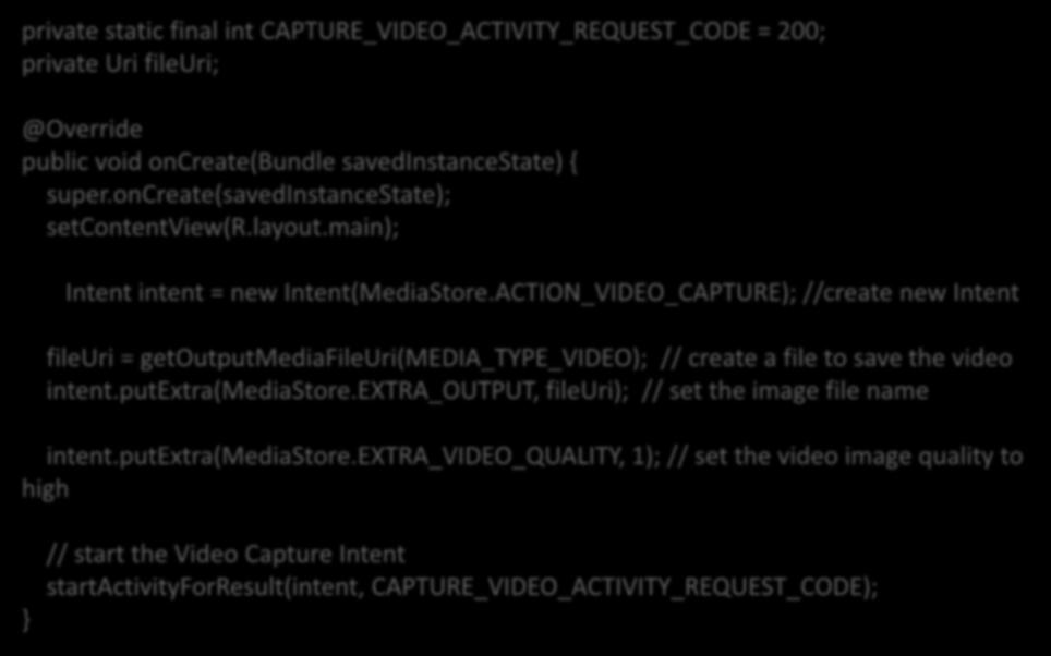 Example :- Example 2. Video capture intent private static final int CAPTURE_VIDEO_ACTIVITY_REQUEST_CODE = 200; private Uri fileuri; @Override public void oncreate(bundle savedinstancestate) { super.