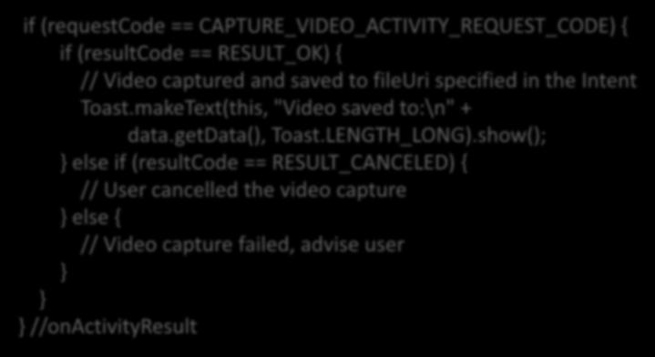 Receiving camera intent result if (requestcode == CAPTURE_VIDEO_ACTIVITY_REQUEST_CODE) { if (resultcode == RESULT_OK) { // Video captured and saved to fileuri specified in the Intent Toast.
