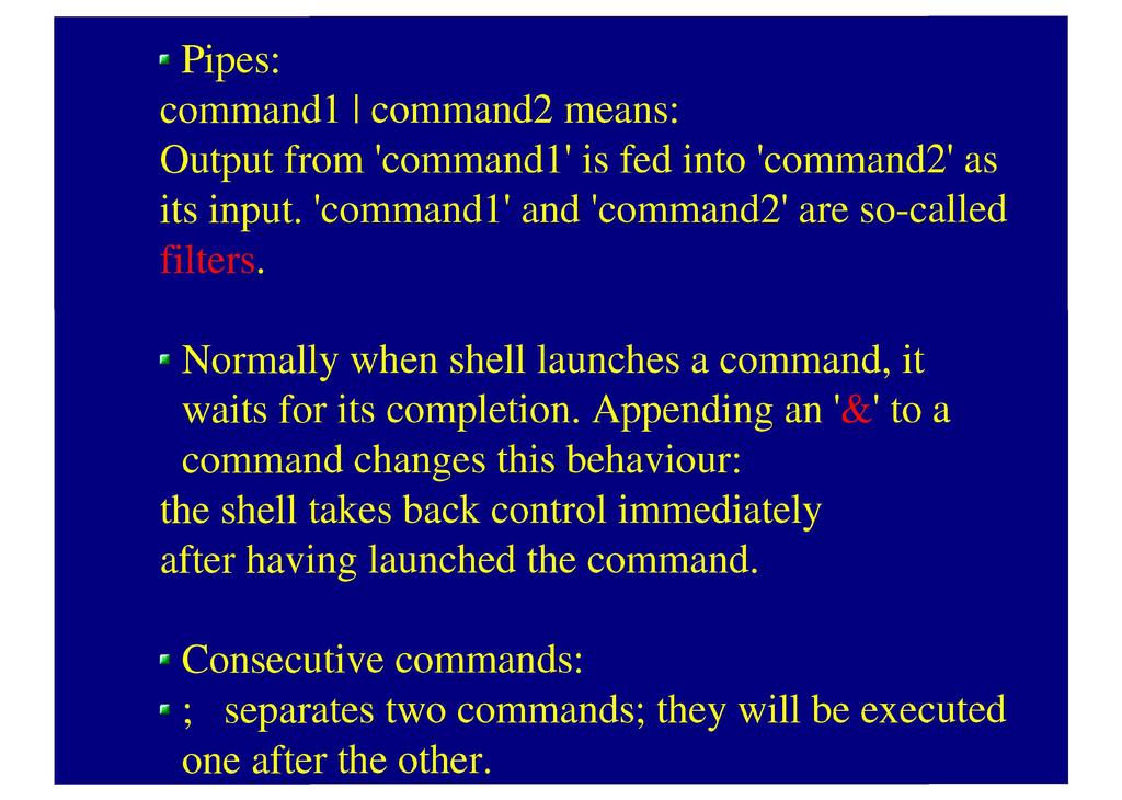 Pipes: command 1 I command2 means: Output from 'command 1' is fed into 'command2' as its input, 'command 1' and 'command2' are so-called filters.