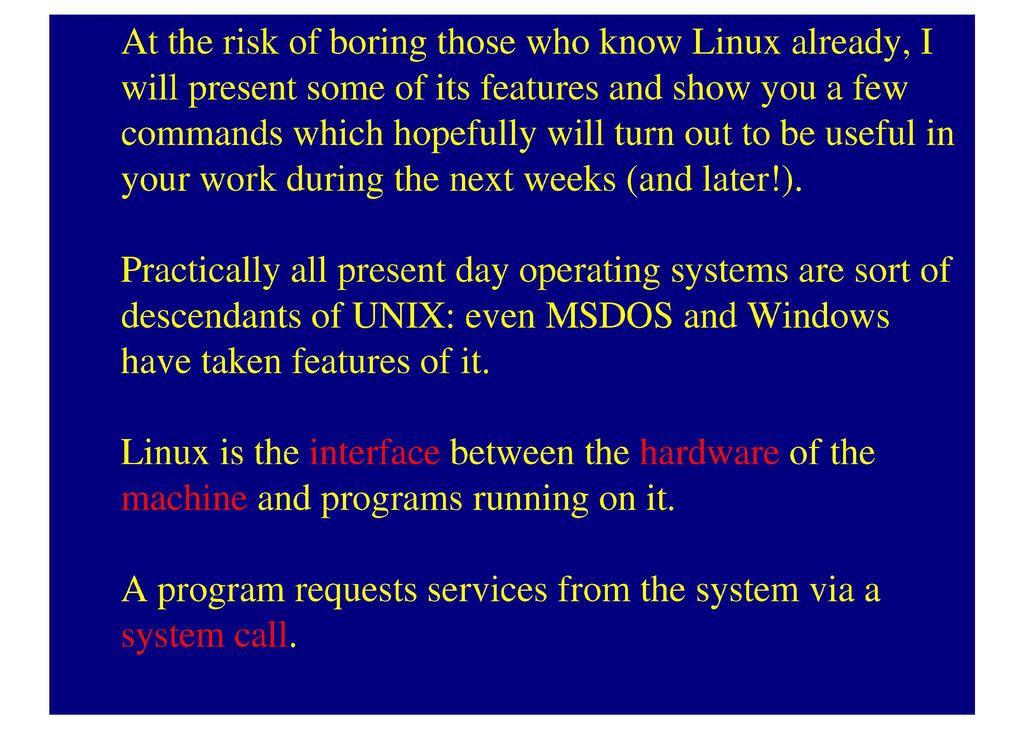 At the risk of boring those who know Linux already, I will present some of its features and show you a few commands which hopefully will turn out to be useful in your work during the next weeks (and