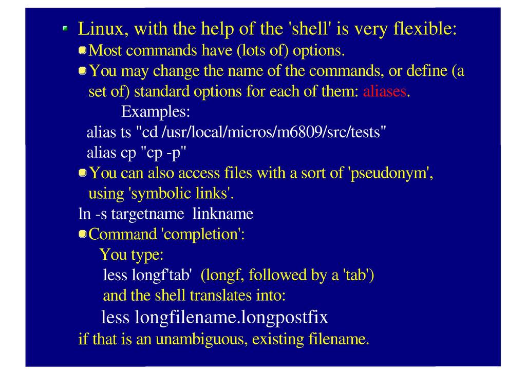 Linux, with the help of the 'shell 1 is very flexible: Most commands have (lots of) options. You may change the name of the commands, or define (a set of) standard options for each of them: aliases.