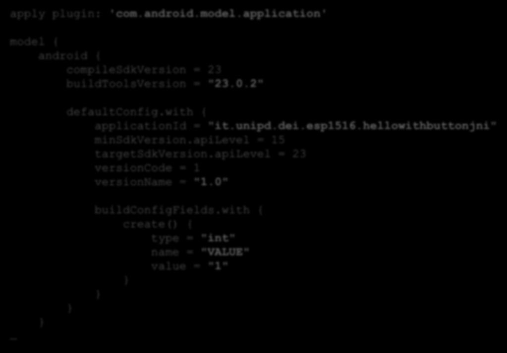 APP S BUILD.GRADLE (1/2) apply plugin: 'com.android.model.application' model { android { compilesdkversion = 23 buildtoolsversion = "23.0.2" defaultconfig.with { applicationid = "it.unipd.dei.