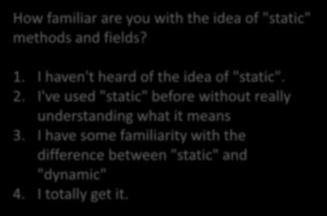 How familiar are you with the idea of "static" methods and fields? 1. I haven't heard of the idea of "static". 2.