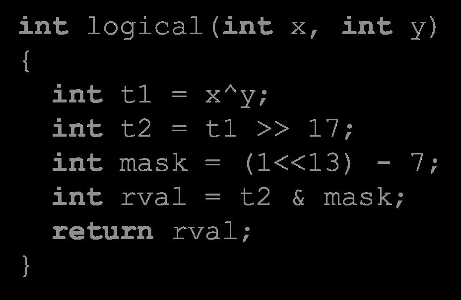 Another Example int logical(int x, int y) { int t1 = x^y; int t2 = t1 >> 17; int mask = (1<<13) - 7; int rval = t2 & mask; return rval; } 2 13 = 8192, 2 13 7 = 8185 xorl %esi, %edi # edi = x^y (t1)