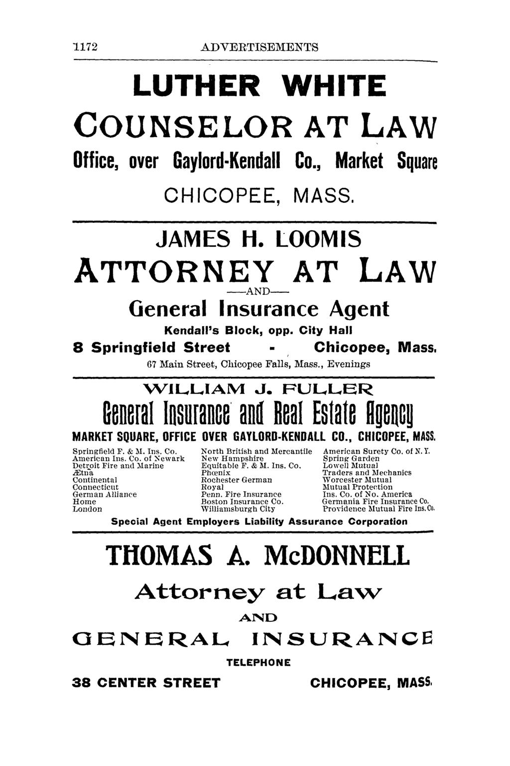 "1172 ADVERTISEMENTS LUTHER WHITE COUNSELOR AT LAW Office, over Gaylord-Kendall Co., Market Square CHICOPEE, MASS. JAMES H. LOOMIS ATTORNEY AT LAW -AND- General Insurance Agent Kendall's Block, 0pp.