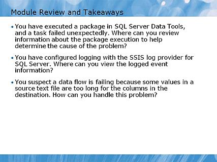 Module 06 - Debugging and Troubleshooting SSIS Packages Page 48 Module Review and Takeaways 12:55 AM Instructor Notes (PPT Text) Review Questions Point the students to the appropriate section in the
