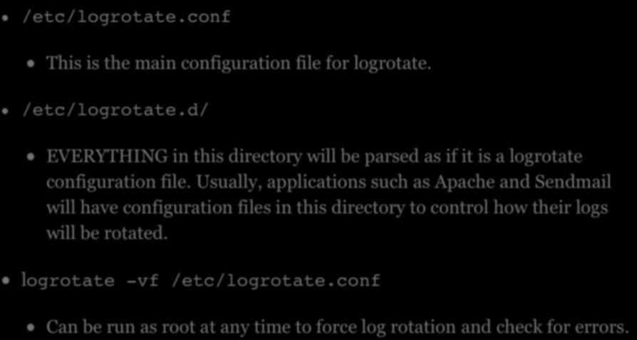 MAINTAINING LOGS /etc/logrotate.conf! This is the main configuration file for logrotate. /etc/logrotate.d/! EVERYTHING in this directory will be parsed as if it is a logrotate configuration file.