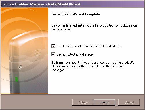 8 InFocus LiteShow Quick Start Guide 6 At the Installshield Wizard Complete window, you can create a shortcut to the LiteShow Manager on the desktop and/or launch the LiteShow Manager.
