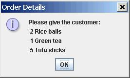 Multi-line Message Dialog String message = "Please give the customer:\n" + "2 Rice balls\n" + "1 Green tea\n" + "5 Tofu sticks"); JOptionPane.