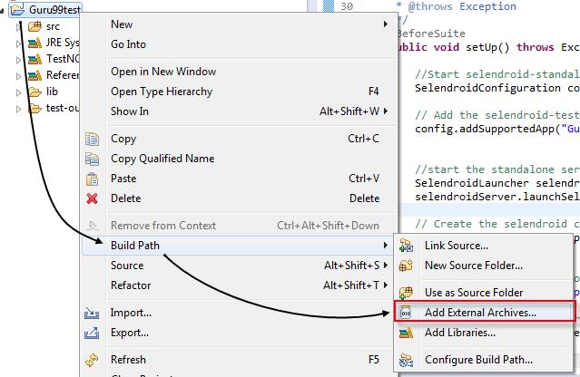 Step 1) Create a Java project in Eclipse Step 2) Add selenium and Selendroid jar file in eclipse environments Right click Guru99Test Project -> Build Path -> Add External Archives Navigate to the