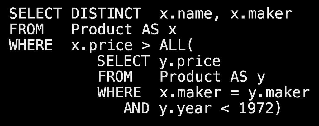 Lecture 3 > Section 1 > Nested Queries Complex Correlated Query Product(name, price, category, maker, year) SELECT DISTINCT x.name, x.maker FROM Product AS x WHERE x.price > ALL( SELECT y.