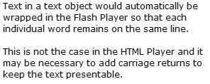 4.5 Text & Heading 4.5.1 Wrapping If a text field contains more text than can be shown in the form due to the width of the object then in the HTML Player the object will be re-sized to show all the text.