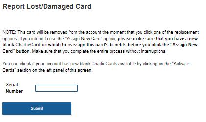 13 REPORT LOST/DAM AGE CHARLIECARDS To report a lost or damaged card you will need the card serial number. Once submitted, the old card will no longer be usable.