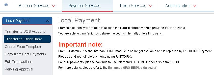 Payment Services 2.2 Funds Transfer to another account within Singapore You can transfer funds to an account with another bank in Singapore. The transfer can be done via FAST or GIRO Payment. 2.2.1 Create new transaction 1 From Top Menu Bar, select Payment Services Local Payment.