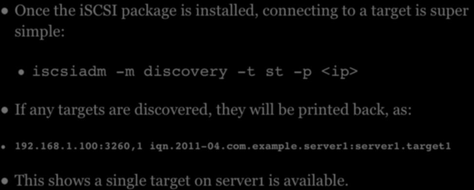 ISCSI Once the iscsi package is installed, connecting to a target is super simple: iscsiadm -m discovery -t st -p <ip> If any targets are discovered,