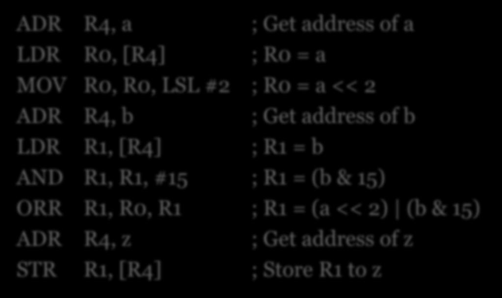 Example #2 z = (a << 2) (b & 15); ADR R4, a ; Get address of a LDR R0, [R4] ; R0 = a MOV R0, R0, LSL #2 ; R0 = a << 2 ADR R4, b ; Get address of b LDR R1, [R4] ; R1 = b AND R1, R1, #15 ; R1