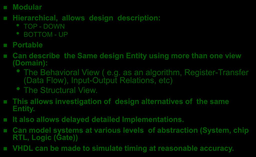VHDL Advantages Modular Hierarchical, allows design description: TOP - DOWN BOTTOM - UP Portable Can describe the Same design Entity using more than one view (Domain): The Behavioral View ( e.g. as an algorithm, Register-Transfer (Data Flow), Input-Output Relations, etc) The Structural View.