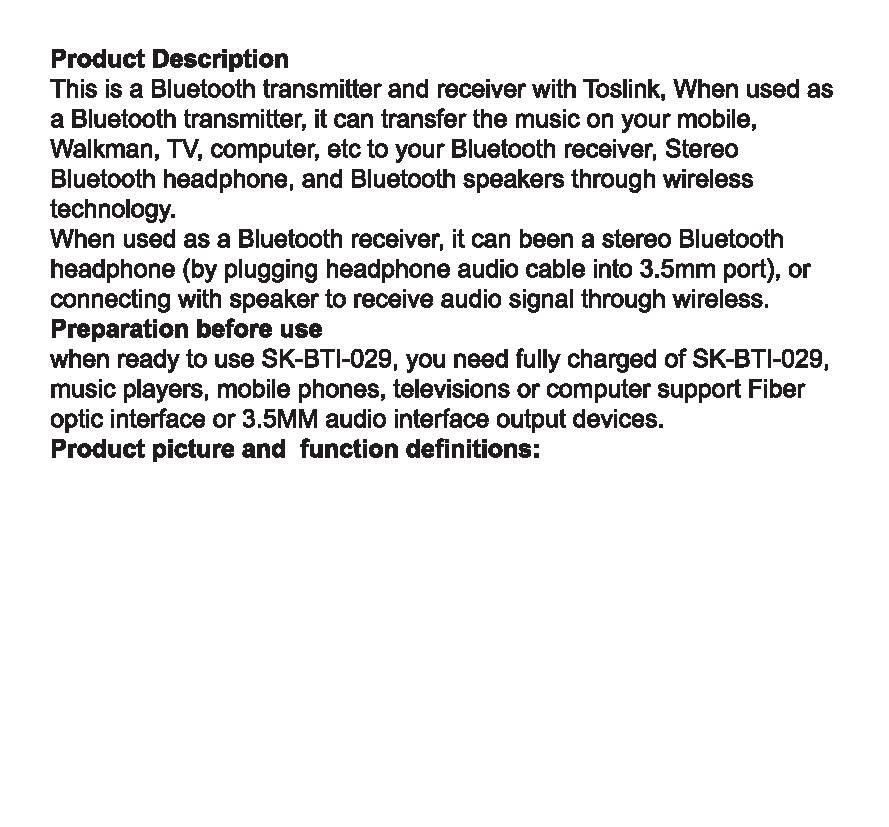 Product Description This is a Bluetooth transmitter and receiver with Toslink, When used as a Bluetooth transmitter, it can transfer the music on your mobile, Walkman, TV, computer, etc to your