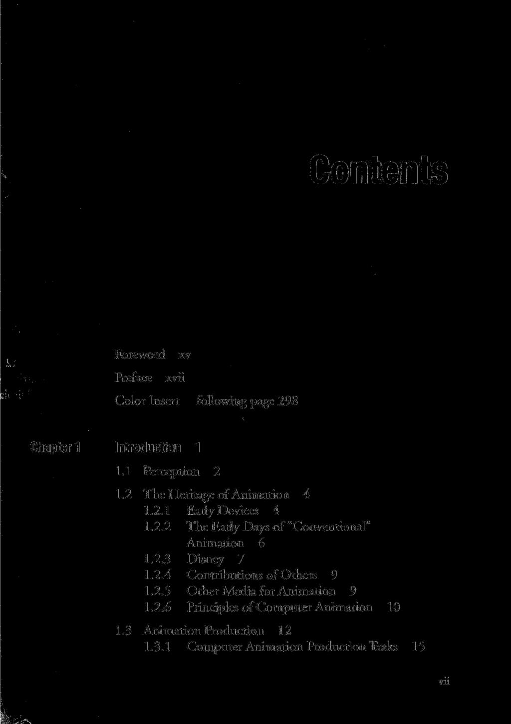 Foreword xv Preface xvii Color Insert following page 298 Chapter 1 Introduction 1 1.1 Perception 2 1.2 The Heri tage of Animation 4 1.2.1 Early Devices 4 1.2.2 The Early Days of "Conventional" Animation 6 1.