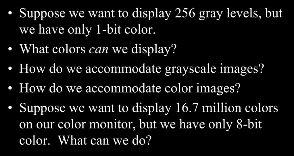 Bit Depth Suppose we want to display 256 gray levels, but we have only 1-bit color. What colors can we display? How do we accommodate grayscale images?